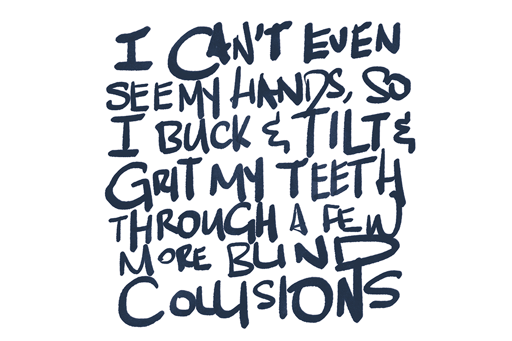 I look petrified, but no one can see. I can’t even see my hands, so I simply buck and wail and grit my teeth through a few more blind collisions.